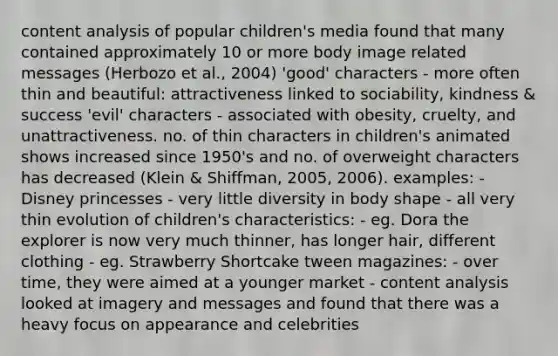 content analysis of popular children's media found that many contained approximately 10 or more body image related messages (Herbozo et al., 2004) 'good' characters - more often thin and beautiful: attractiveness linked to sociability, kindness & success 'evil' characters - associated with obesity, cruelty, and unattractiveness. no. of thin characters in children's animated shows increased since 1950's and no. of overweight characters has decreased (Klein & Shiffman, 2005, 2006). examples: - Disney princesses - very little diversity in body shape - all very thin evolution of children's characteristics: - eg. Dora the explorer is now very much thinner, has longer hair, different clothing - eg. Strawberry Shortcake tween magazines: - over time, they were aimed at a younger market - content analysis looked at imagery and messages and found that there was a heavy focus on appearance and celebrities