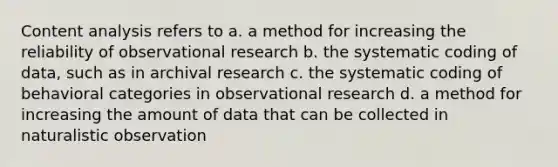 Content analysis refers to a. a method for increasing the reliability of observational research b. the systematic coding of data, such as in archival research c. the systematic coding of behavioral categories in observational research d. a method for increasing the amount of data that can be collected in naturalistic observation