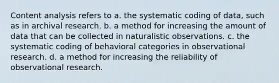 Content analysis refers to a. the systematic coding of data, such as in archival research. b. a method for increasing the amount of data that can be collected in naturalistic observations. c. the systematic coding of behavioral categories in observational research. d. a method for increasing the reliability of observational research.