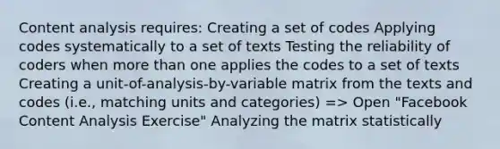 Content analysis requires: Creating a set of codes Applying codes systematically to a set of texts Testing the reliability of coders when more than one applies the codes to a set of texts Creating a unit-of-analysis-by-variable matrix from the texts and codes (i.e., matching units and categories) => Open "Facebook Content Analysis Exercise" Analyzing the matrix statistically