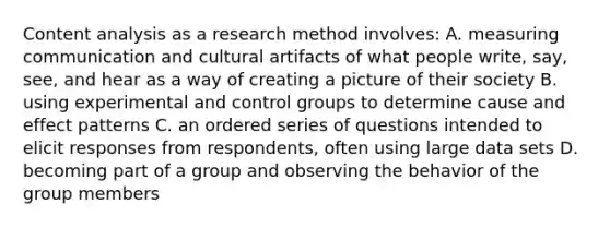 Content analysis as a research method involves: A. measuring communication and cultural artifacts of what people write, say, see, and hear as a way of creating a picture of their society B. using experimental and control groups to determine cause and effect patterns C. an ordered series of questions intended to elicit responses from respondents, often using large data sets D. becoming part of a group and observing the behavior of the group members