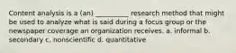 Content analysis is a (an) __________ research method that might be used to analyze what is said during a focus group or the newspaper coverage an organization receives. a. informal b. secondary c. nonscientific d. quantitative