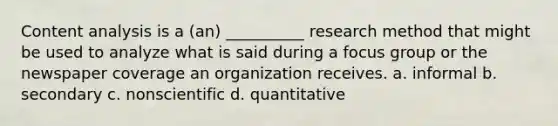 Content analysis is a (an) __________ research method that might be used to analyze what is said during a focus group or the newspaper coverage an organization receives. a. informal b. secondary c. nonscientific d. quantitative