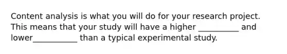 Content analysis is what you will do for your research project. This means that your study will have a higher __________ and lower___________ than a typical experimental study.