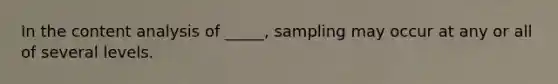 In the content analysis of _____, sampling may occur at any or all of several levels.