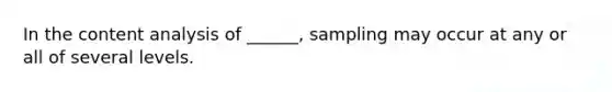 In the content analysis of ______, sampling may occur at any or all of several levels.