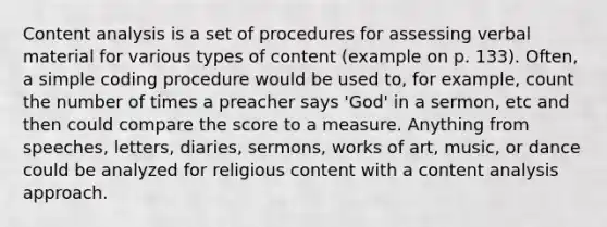 Content analysis is a set of procedures for assessing verbal material for various types of content (example on p. 133). Often, a simple coding procedure would be used to, for example, count the number of times a preacher says 'God' in a sermon, etc and then could compare the score to a measure. Anything from speeches, letters, diaries, sermons, works of art, music, or dance could be analyzed for religious content with a content analysis approach.