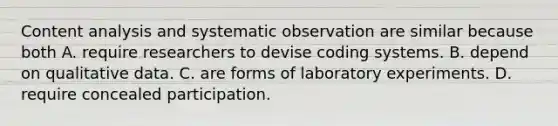 Content analysis and systematic observation are similar because both A. require researchers to devise coding systems. B. depend on qualitative data. C. are forms of laboratory experiments. D. require concealed participation.