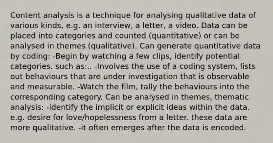 Content analysis is a technique for analysing qualitative data of various kinds, e.g. an interview, a letter, a video. Data can be placed into categories and counted (quantitative) or can be analysed in themes (qualitative). Can generate quantitative data by coding: -Begin by watching a few clips, identify potential categories. such as:.. -Involves the use of a coding system, lists out behaviours that are under investigation that is observable and measurable. -Watch the film, tally the behaviours into the corresponding category. Can be analysed in themes, thematic analysis: -identify the implicit or explicit ideas within the data. e.g. desire for love/hopelessness from a letter. these data are more qualitative. -it often emerges after the data is encoded.