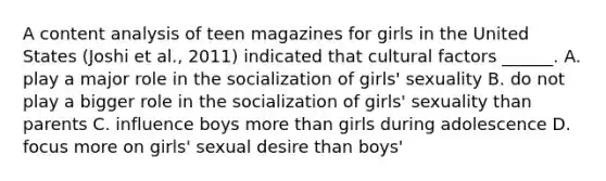 A content analysis of teen magazines for girls in the United States (Joshi et al., 2011) indicated that cultural factors ______. A. play a major role in the socialization of girls' sexuality B. do not play a bigger role in the socialization of girls' sexuality than parents C. influence boys more than girls during adolescence D. focus more on girls' sexual desire than boys'