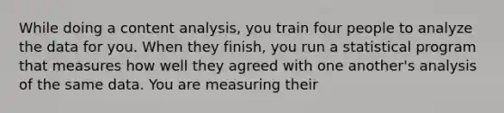 While doing a content analysis, you train four people to analyze the data for you. When they finish, you run a statistical program that measures how well they agreed with one another's analysis of the same data. You are measuring their