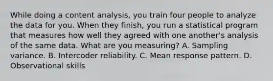 While doing a content analysis, you train four people to analyze the data for you. When they finish, you run a statistical program that measures how well they agreed with one another's analysis of the same data. What are you measuring? A. Sampling variance. B. Intercoder reliability. C. Mean response pattern. D. Observational skills