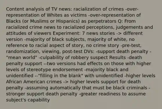 Content analysis of TV news: racialization of crimes -over-representation of Whites as victims -over-representation of Blacks (or Muslims or Hispanics) as perpetrators Q: From racialized crime news to racialized perceptions, judgements and attitudes of viewers Experiment: 7 news stories -> different version -majority of black subjects, majority of white, no reference to racial aspect of story, no crime story -pre-test, randomization, viewing, post-test DVs: -support death penalty -"mean world" -culpability of robbery suspect Results -death penalty support --two versions had effects on those with higher levels of stereotype endorsement -majority black and unidentified --"filling in the blank" with unidentified -higher levels African American crimes -> higher levels support for death penalty -assuming automatically that must be black criminals -stronger support death penalty -greater readiness to assume subject's capability