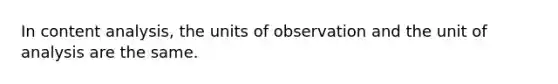 In content analysis, the units of observation and the unit of analysis are the same.