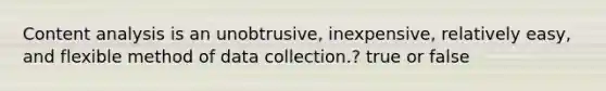 Content analysis is an unobtrusive, inexpensive, relatively easy, and flexible method of data collection.? true or false