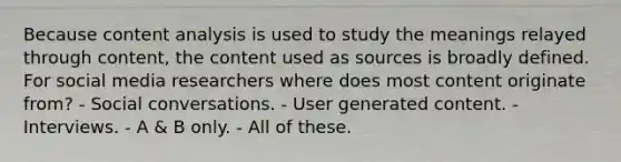 Because content analysis is used to study the meanings relayed through content, the content used as sources is broadly defined. For social media researchers where does most content originate from? - Social conversations. - User generated content. - Interviews. - A & B only. - All of these.