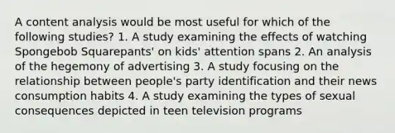 A content analysis would be most useful for which of the following studies? 1. A study examining the effects of watching Spongebob Squarepants' on kids' attention spans 2. An analysis of the hegemony of advertising 3. A study focusing on the relationship between people's party identification and their news consumption habits 4. A study examining the types of sexual consequences depicted in teen television programs