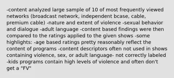 -content analyzed large sample of 10 of most frequently viewed networks (broadcast network, independent bcase, cable, premium cable) -nature and extent of violence -sexual behavior and dialogue -adult language -content based findings were then compared to the ratings applied to the given shows -some highlights: -age based ratings pretty reasonably reflect the content of programs -content descriptors often not used in shows containing violence, sex, or adult language- not correctly labeled -kids programs contain high levels of violence and often don't get a "FV"