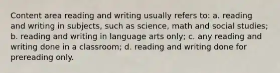 Content area reading and writing usually refers to: a. reading and writing in subjects, such as science, math and social studies; b. reading and writing in language arts only; c. any reading and writing done in a classroom; d. reading and writing done for prereading only.