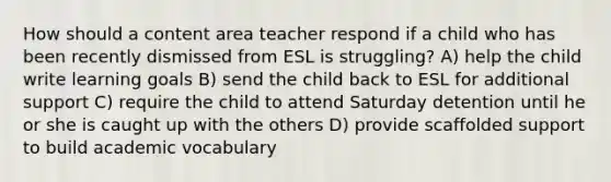 How should a content area teacher respond if a child who has been recently dismissed from ESL is struggling? A) help the child write learning goals B) send the child back to ESL for additional support C) require the child to attend Saturday detention until he or she is caught up with the others D) provide scaffolded support to build academic vocabulary