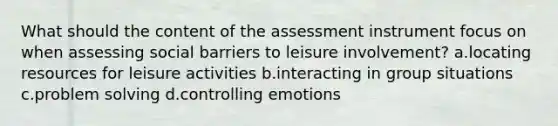 What should the content of the assessment instrument focus on when assessing social barriers to leisure involvement? a.locating resources for leisure activities b.interacting in group situations c.problem solving d.controlling emotions