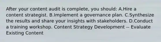 After your content audit is complete, you should: A.Hire a content strategist. B.Implement a governance plan. C.Synthesize the results and share your insights with stakeholders. D.Conduct a training workshop. Content Strategy Development -- Evaluate Existing Content