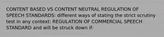 CONTENT BASED VS CONTENT NEUTRAL REGULATION OF SPEECH STANDARDS: different ways of stating the strict scrutiny test in any context: REGULATION OF COMMERCIAL SPEECH STANDARD and will be struck down if: