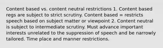 Content based vs. content neutral restrictions 1. Content based regs are subject to strict scrutiny. Content based = restricts speech based on subject matter or viewpoint 2. Content neutral is subject to intermediate scrutiny. Must advance important interests unrelated to the suppression of speech and be narrowly tailored. Time place and manner restrictions.