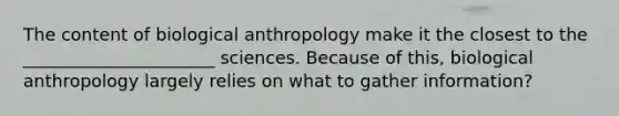 The content of biological anthropology make it the closest to the ______________________ sciences. Because of this, biological anthropology largely relies on what to gather information?