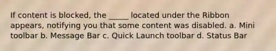 If content is blocked, the _____ located under the Ribbon appears, notifying you that some content was disabled. a. Mini toolbar b. Message Bar c. Quick Launch toolbar d. Status Bar