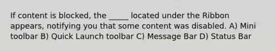 If content is blocked, the _____ located under the Ribbon appears, notifying you that some content was disabled. A) Mini toolbar B) Quick Launch toolbar C) Message Bar D) Status Bar