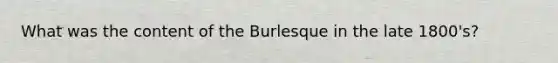 What was the content of the Burlesque in the late 1800's?