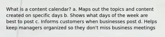 What is a content calendar? a. Maps out the topics and content created on specific days b. Shows what days of the week are best to post c. Informs customers when businesses post d. Helps keep managers organized so they don't miss business meetings