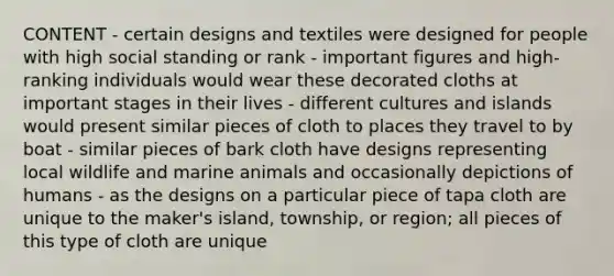 CONTENT - certain designs and textiles were designed for people with high social standing or rank - important figures and high-ranking individuals would wear these decorated cloths at important stages in their lives - different cultures and islands would present similar pieces of cloth to places they travel to by boat - similar pieces of bark cloth have designs representing local wildlife and marine animals and occasionally depictions of humans - as the designs on a particular piece of tapa cloth are unique to the maker's island, township, or region; all pieces of this type of cloth are unique