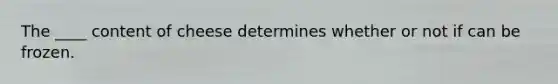 The ____ content of cheese determines whether or not if can be frozen.