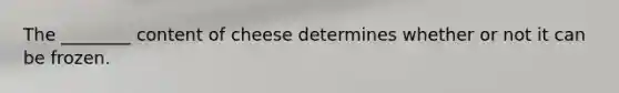 The ________ content of cheese determines whether or not it can be frozen.