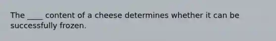 The ____ content of a cheese determines whether it can be successfully frozen.