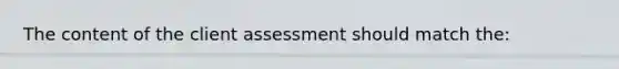 The content of the client assessment should match the: