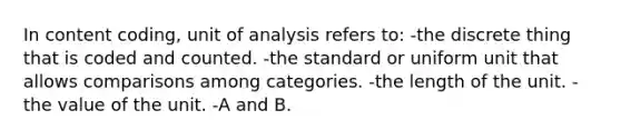 In content coding, unit of analysis refers to: -the discrete thing that is coded and counted. -the standard or uniform unit that allows comparisons among categories. -the length of the unit. -the value of the unit. -A and B.