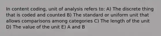 In content coding, unit of analysis refers to: A) The discrete thing that is coded and counted B) The standard or uniform unit that allows comparisons among categories C) The length of the unit D) The value of the unit E) A and B