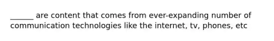 ______ are content that comes from ever-expanding number of communication technologies like the internet, tv, phones, etc