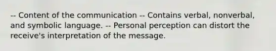 -- Content of the communication -- Contains verbal, nonverbal, and symbolic language. -- Personal perception can distort the receive's interpretation of the message.