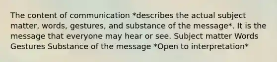 The content of communication *describes the actual subject matter, words, gestures, and substance of the message*. It is the message that everyone may hear or see. Subject matter Words Gestures Substance of the message *Open to interpretation*