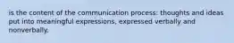 is the content of the communication process: thoughts and ideas put into meaningful expressions, expressed verbally and nonverbally.