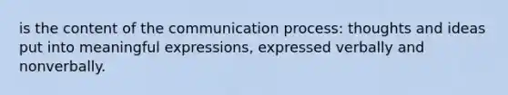 is the content of the communication process: thoughts and ideas put into meaningful expressions, expressed verbally and nonverbally.