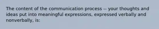 The content of the communication process -- your thoughts and ideas put into meaningful expressions, expressed verbally and nonverbally, is: