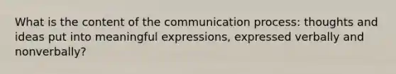 What is the content of the communication process: thoughts and ideas put into meaningful expressions, expressed verbally and nonverbally?