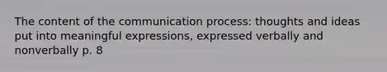 The content of the communication process: thoughts and ideas put into meaningful expressions, expressed verbally and nonverbally p. 8