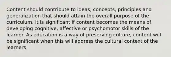 Content should contribute to ideas, concepts, principles and generalization that should attain the overall purpose of the curriculum. It is significant if content becomes the means of developing cognitive, affective or psychomotor skills of the learner. As education is a way of preserving culture, content will be significant when this will address the cultural context of the learners