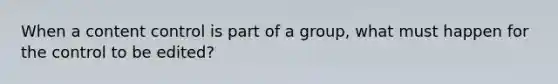 When a content control is part of a group, what must happen for the control to be edited?